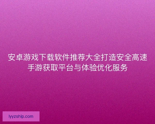 安卓游戏下载软件推荐大全打造安全高速手游获取平台与体验优化服务
