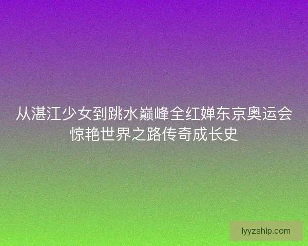 从湛江少女到跳水巅峰全红婵东京奥运会惊艳世界之路传奇成长史