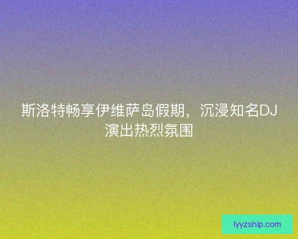 斯洛特畅享伊维萨岛假期，沉浸知名DJ演出热烈氛围